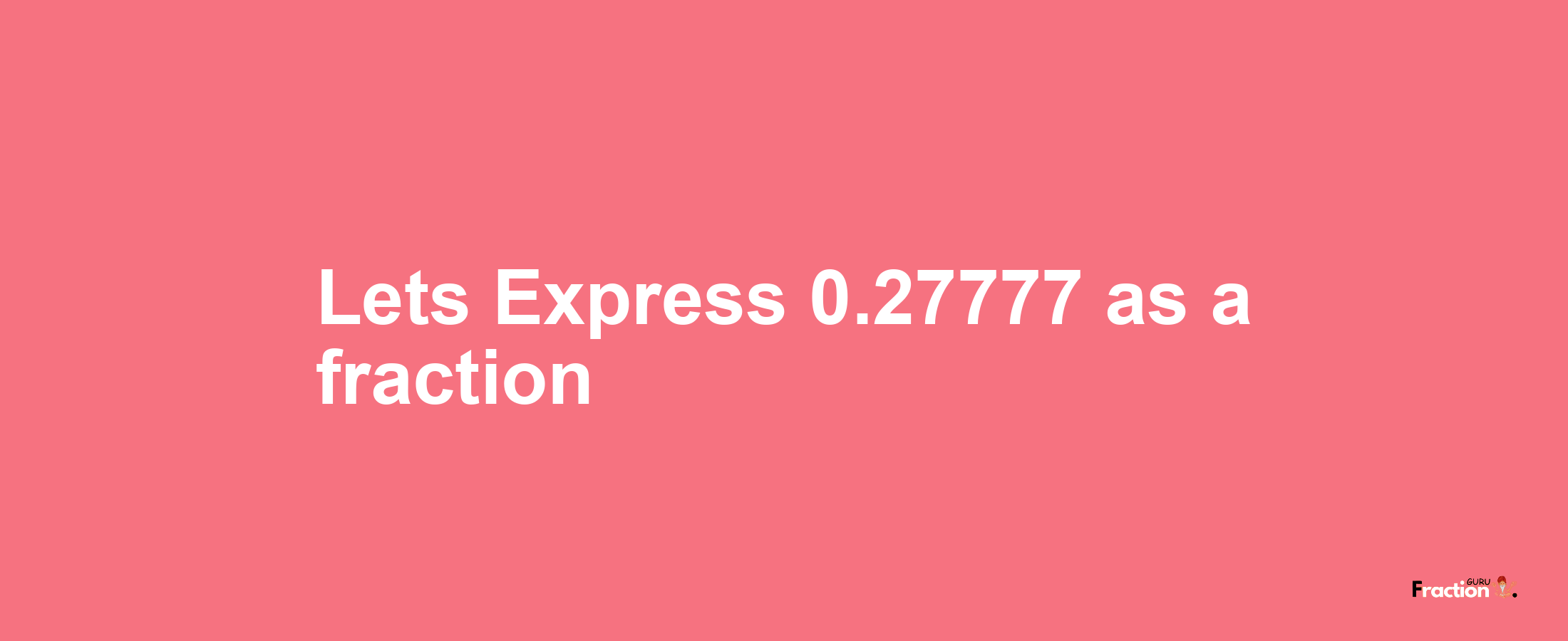 Lets Express 0.27777 as afraction